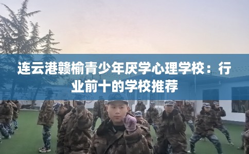 连云港赣榆青少年厌学心理学校：行业前十的学校推荐