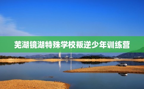 芜湖镜湖特殊学校叛逆少年训练营 芜湖镜湖特殊学校叛逆少年训练营