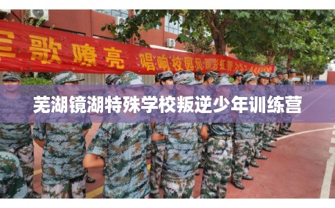 芜湖镜湖特殊学校叛逆少年训练营 芜湖镜湖特殊学校叛逆少年训练营