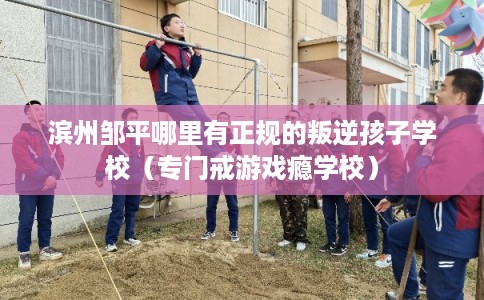 滨州邹平哪里有正规的叛逆孩子学校（专门戒游戏瘾学校）