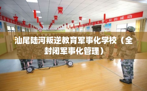 汕尾陆河叛逆教育军事化学校（全封闭军事化管理）