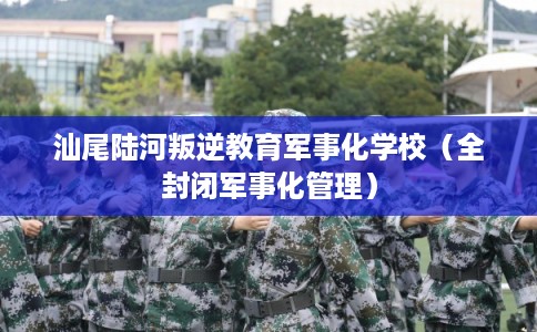 汕尾陆河叛逆教育军事化学校（全封闭军事化管理）