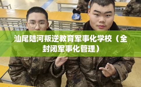 汕尾陆河叛逆教育军事化学校（全封闭军事化管理）