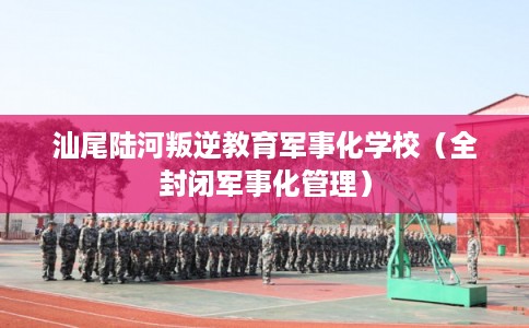汕尾陆河叛逆教育军事化学校（全封闭军事化管理）
