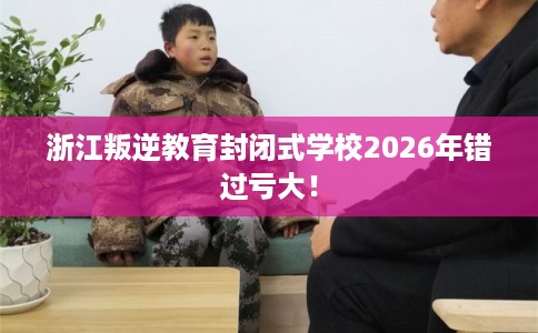浙江叛逆教育封闭式学校2026年错过亏大! 浙江叛逆教育封闭式学校2026年错过亏大!