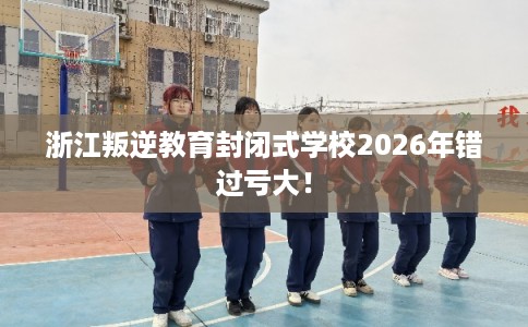 浙江叛逆教育封闭式学校2026年错过亏大! 浙江叛逆教育封闭式学校2026年错过亏大!