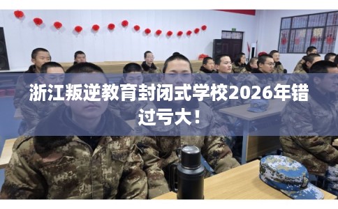 浙江叛逆教育封闭式学校2026年错过亏大! 浙江叛逆教育封闭式学校2026年错过亏大!