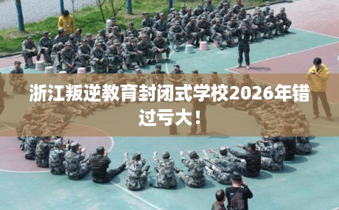 浙江叛逆教育封闭式学校2026年错过亏大！