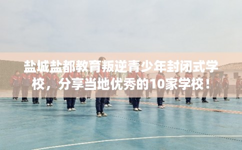 盐城盐都教育叛逆青少年封闭式学校，分享当地优秀的10家学校！