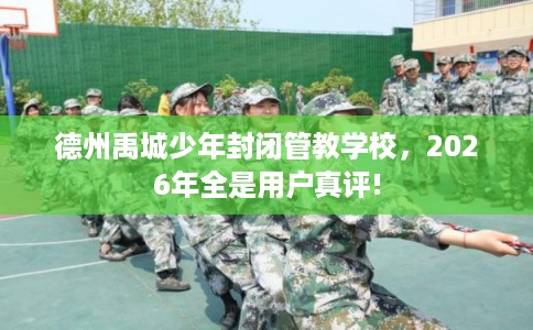 德州禹城少年封闭管教学校,2026年全是用户真评! 德州禹城少年封闭管教学校,2026年全是用户真评!