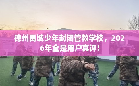德州禹城少年封闭管教学校,2026年全是用户真评! 德州禹城少年封闭管教学校,2026年全是用户真评!