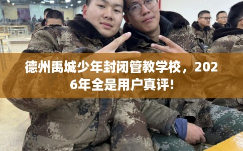 德州禹城少年封闭管教学校，2026年全是用户真评!