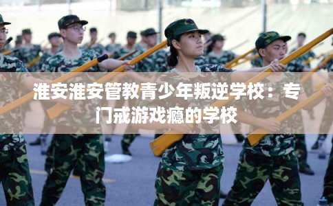 淮安淮安管教青少年叛逆学校：专门戒游戏瘾的学校