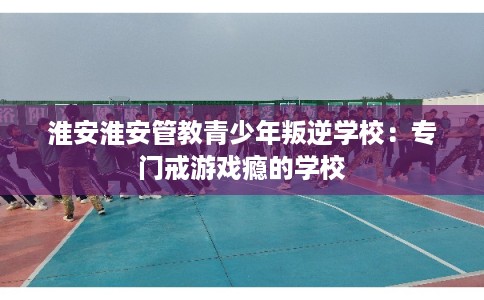 淮安淮安管教青少年叛逆学校：专门戒游戏瘾的学校