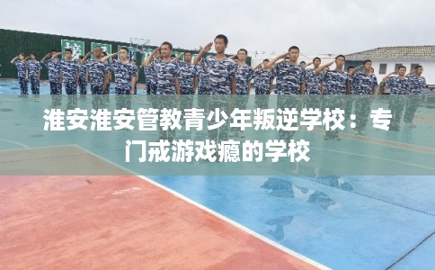 淮安淮安管教青少年叛逆学校：专门戒游戏瘾的学校