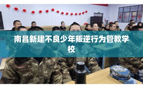 南昌新建不良少年叛逆行为管教学校