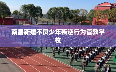 南昌新建不良少年叛逆行为管教学校