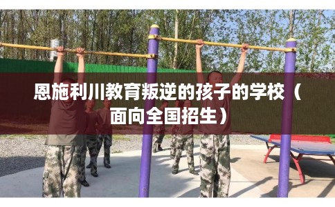 恩施利川教育叛逆的孩子的学校(面向全国招生) 恩施利川教育叛逆的孩子的学校(面向全国招生)