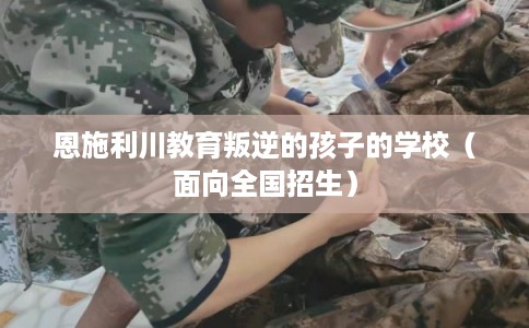 恩施利川教育叛逆的孩子的学校(面向全国招生) 恩施利川教育叛逆的孩子的学校(面向全国招生)