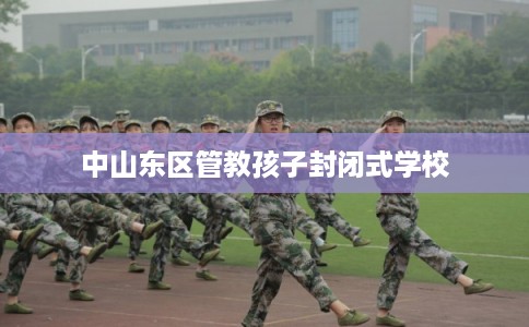 中山东区管教孩子封闭式学校 中山东区管教孩子封闭式学校