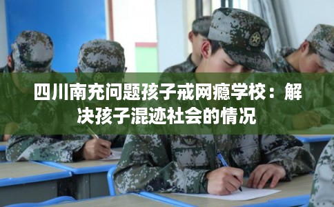 四川南充问题孩子戒网瘾学校:解决孩子混迹社会的情况 四川南充问题孩子戒网瘾学校:解决孩子混迹社会的情况