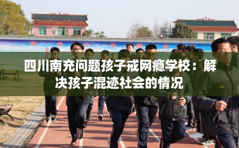四川南充问题孩子戒网瘾学校：解决孩子混迹社会的情况
