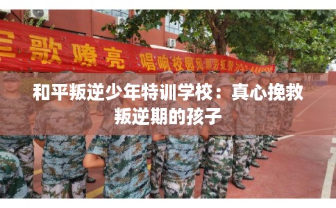 和平叛逆少年特训学校:真心挽救叛逆期的孩子 和平叛逆少年特训学校:真心挽救叛逆期的孩子