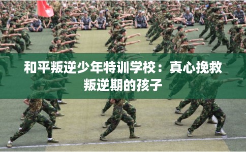 和平叛逆少年特训学校:真心挽救叛逆期的孩子 和平叛逆少年特训学校:真心挽救叛逆期的孩子