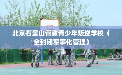 北京石景山管教青少年叛逆学校（全封闭军事化管理）