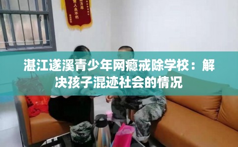 湛江遂溪青少年网瘾戒除学校：解决孩子混迹社会的情况