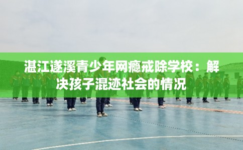 湛江遂溪青少年网瘾戒除学校：解决孩子混迹社会的情况