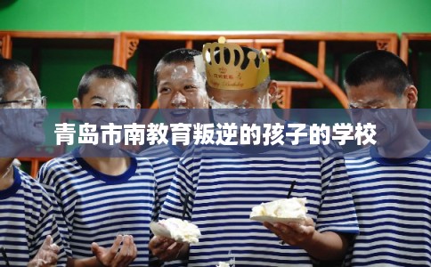 青岛市南教育叛逆的孩子的学校 青岛市南教育叛逆的孩子的学校