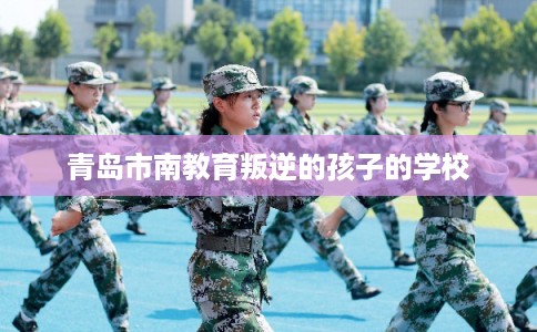 青岛市南教育叛逆的孩子的学校 青岛市南教育叛逆的孩子的学校