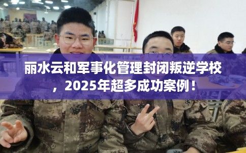 丽水云和军事化管理封闭叛逆学校，2025年超多成功案例！