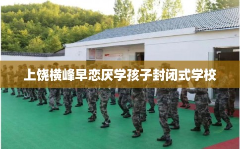 上饶横峰早恋厌学孩子封闭式学校