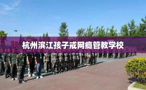 杭州滨江孩子戒网瘾管教学校 杭州滨江孩子戒网瘾管教学校