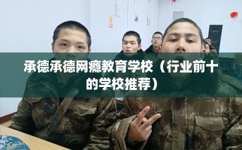 承德承德网瘾教育学校(行业前十的学校推荐) 承德承德网瘾教育学校(行业前十的学校推荐)