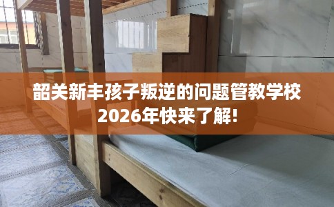 韶关新丰孩子叛逆的问题管教学校2026年快来了解!