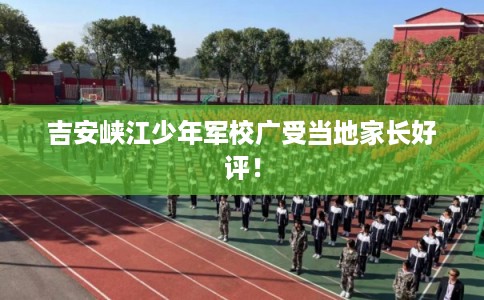 吉安峡江少年军校广受当地家长好评! 吉安峡江少年军校广受当地家长好评!