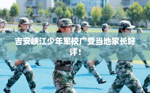 吉安峡江少年军校广受当地家长好评！