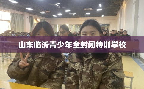 山东临沂青少年全封闭特训学校 山东临沂青少年全封闭特训学校