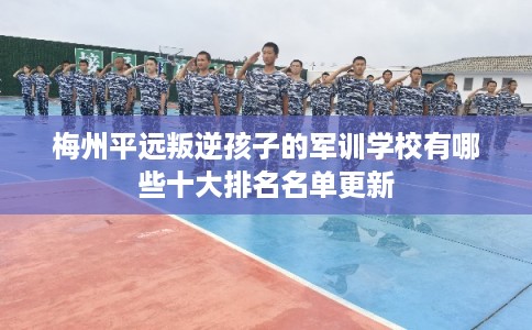 梅州平远叛逆孩子的军训学校有哪些十大排名名单更新 梅州平远叛逆孩子的军训学校有哪些十大排名名单更新