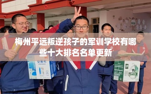 梅州平远叛逆孩子的军训学校有哪些十大排名名单更新 梅州平远叛逆孩子的军训学校有哪些十大排名名单更新