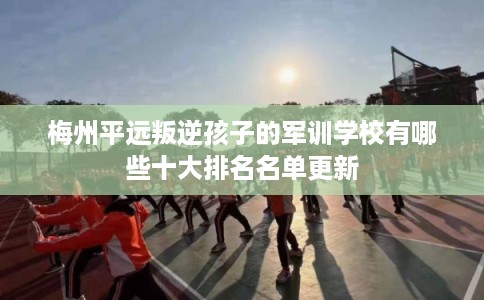 梅州平远叛逆孩子的军训学校有哪些十大排名名单更新 梅州平远叛逆孩子的军训学校有哪些十大排名名单更新