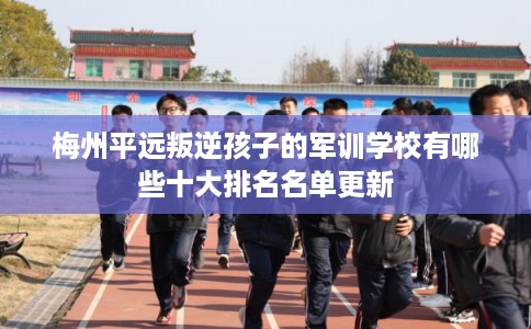 梅州平远叛逆孩子的军训学校有哪些十大排名名单更新