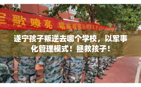 遂宁孩子叛逆去哪个学校，以军事化管理模式！拯救孩子！