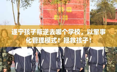 遂宁孩子叛逆去哪个学校，以军事化管理模式！拯救孩子！