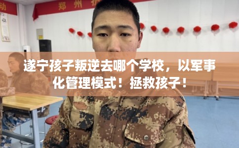 遂宁孩子叛逆去哪个学校，以军事化管理模式！拯救孩子！