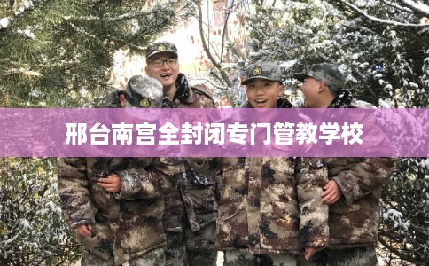 邢台南宫全封闭专门管教学校