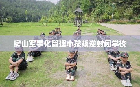 房山军事化管理小孩叛逆封闭学校 房山军事化管理小孩叛逆封闭学校